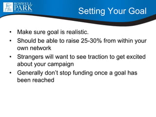 Setting Your Goal
• Make sure goal is realistic.
• Should be able to raise 25-30% from within your
own network
• Strangers will want to see traction to get excited
about your campaign
• Generally don’t stop funding once a goal has
been reached
 