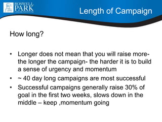 Length of Campaign
How long?
• Longer does not mean that you will raise more-
the longer the campaign- the harder it is to build
a sense of urgency and momentum
• ~ 40 day long campaigns are most successful
• Successful campaigns generally raise 30% of
goal in the first two weeks, slows down in the
middle – keep ,momentum going
 