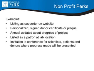 Non Profit Perks
Examples:
• Listing as supporter on website
• Personalized, signed donor certificate or plaque
• Annual updates about progress of project
• Listed as a patron at lab location
• Invitation to conference for scientists, patients and
donors where progress made will be presented
 