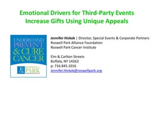 Emotional Drivers for Third-Party Events
Increase Gifts Using Unique Appeals
Jennifer Hickok | Director, Special Events & Corporate Partners
Roswell Park Alliance Foundation
Roswell Park Cancer Institute
Elm & Carlton Streets
Buffalo, NY 14263
p: 716.845.1016
Jennifer.Hickok@roswellpark.org
 