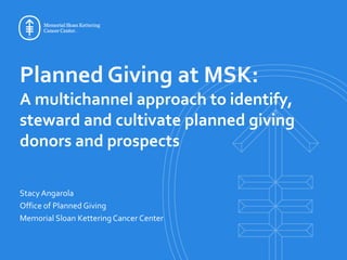 Planned Giving at MSK:
A multichannel approach to identify,
steward and cultivate planned giving
donors and prospects
Stacy Angarola
Office of Planned Giving
Memorial Sloan KetteringCancer Center
 