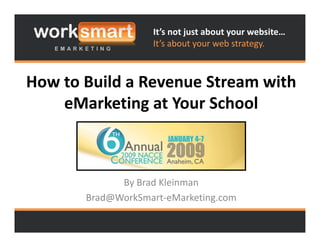 It’s not just about your website…
                   It s about your web strategy.
                   It’s about your web strategy.



How to Build a Revenue Stream with 
H      B ild R         S       ih
    eMarketing at Your School 
    eMarketing at Your School



             By Brad Kleinman
       Brad@WorkSmart‐eMarketing.com
           @                   g
 