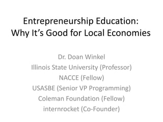 Entrepreneurship Education:
Why It’s Good for Local Economies
Dr. Doan Winkel
Illinois State University (Professor)
NACCE (Fellow)
USASBE (Senior VP Programming)
Coleman Foundation (Fellow)
internrocket (Co-Founder)

 