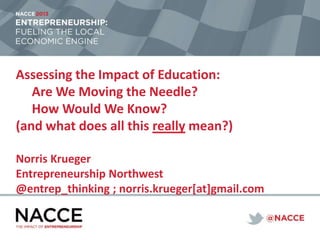 Assessing the Impact of Education:
Are We Moving the Needle?
How Would We Know?
(and what does all this really mean?)
Norris Krueger
Entrepreneurship Northwest
@entrep_thinking ; norris.krueger[at]gmail.com

 