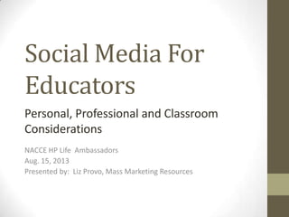 Social Media For
Educators
NACCE HP Life Ambassadors
Aug. 15, 2013
Presented by: Liz Provo, Mass Marketing Resources
Personal, Professional and Classroom
Considerations
 