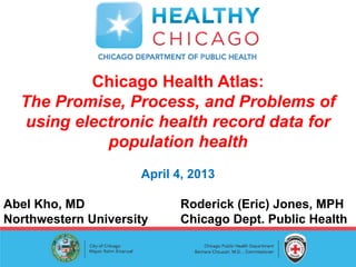 Chicago Health Atlas:
  The Promise, Process, and Problems of
  using electronic health record data for
            population health
                     April 4, 2013

Abel Kho, MD               Roderick (Eric) Jones, MPH
Northwestern University    Chicago Dept. Public Health
 