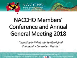 NACCHO Members’
Conference and Annual
General Meeting 2018
Aboriginal health in Aboriginal hands | www.naccho.org.au
Stay connected, engaged and informed with NACCHO www.naccho.org.au/connect
‘Investing in What Works-Aboriginal
Community Controlled Health.’
 