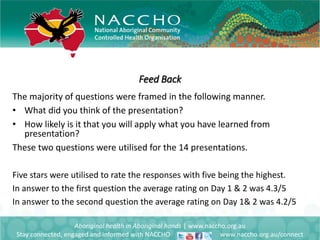 Feed Back
Aboriginal health in Aboriginal hands | www.naccho.org.au
Stay connected, engaged and informed with NACCHO www.naccho.org.au/connect
The majority of questions were framed in the following manner.
• What did you think of the presentation?
• How likely is it that you will apply what you have learned from
presentation?
These two questions were utilised for the 14 presentations.
Five stars were utilised to rate the responses with five being the highest.
In answer to the first question the average rating on Day 1 & 2 was 4.3/5
In answer to the second question the average rating on Day 1& 2 was 4.2/5
 