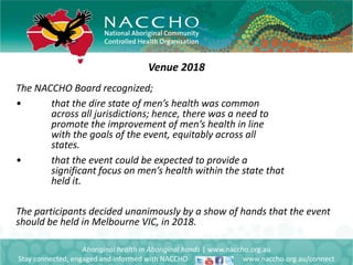 Venue 2018
Aboriginal health in Aboriginal hands | www.naccho.org.au
Stay connected, engaged and informed with NACCHO www.naccho.org.au/connect
The NACCHO Board recognized;
• that the dire state of men’s health was common
across all jurisdictions; hence, there was a need to
promote the improvement of men’s health in line
with the goals of the event, equitably across all
states.
• that the event could be expected to provide a
significant focus on men’s health within the state that
held it.
The participants decided unanimously by a show of hands that the event
should be held in Melbourne VIC, in 2018.
 