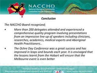 Conclusion
Aboriginal health in Aboriginal hands | www.naccho.org.au
Stay connected, engaged and informed with NACCHO www.naccho.org.au/connect
The NACCHO Board recognized;
• More than 200 delegates attended and experienced a
comprehensive quality program involving presentations
from an impressive line-up of speakers including clinicians,
researches, academics, medical experts and Aboriginal
Health Practitioners..
• The Ochre Day Conference was a great success and has
improved in leaps and bounds each year. It is envisaged that
the lessons learnt from the Hobart will ensure that the
Melbourne event is even better
 