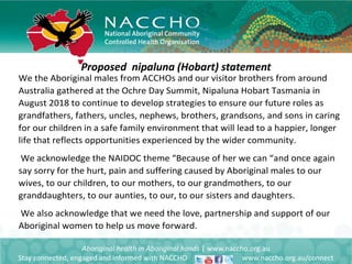 Proposed nipaluna (Hobart) statement
Aboriginal health in Aboriginal hands | www.naccho.org.au
Stay connected, engaged and informed with NACCHO www.naccho.org.au/connect
We the Aboriginal males from ACCHOs and our visitor brothers from around
Australia gathered at the Ochre Day Summit, Nipaluna Hobart Tasmania in
August 2018 to continue to develop strategies to ensure our future roles as
grandfathers, fathers, uncles, nephews, brothers, grandsons, and sons in caring
for our children in a safe family environment that will lead to a happier, longer
life that reflects opportunities experienced by the wider community.
We acknowledge the NAIDOC theme “Because of her we can “and once again
say sorry for the hurt, pain and suffering caused by Aboriginal males to our
wives, to our children, to our mothers, to our grandmothers, to our
granddaughters, to our aunties, to our, to our sisters and daughters.
We also acknowledge that we need the love, partnership and support of our
Aboriginal women to help us move forward.
 