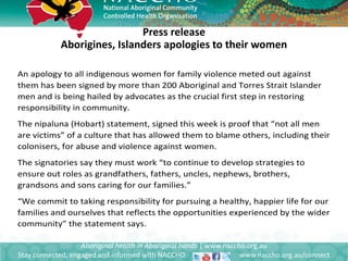 Press release
Aborigines, Islanders apologies to their women
Aboriginal health in Aboriginal hands | www.naccho.org.au
Stay connected, engaged and informed with NACCHO www.naccho.org.au/connect
An apology to all indigenous women for family violence meted out against
them has been signed by more than 200 Aboriginal and Torres Strait Islander
men and is being hailed by advocates as the crucial first step in restoring
responsibility in community.
The nipaluna (Hobart) statement, signed this week is proof that “not all men
are victims” of a culture that has allowed them to blame others, including their
colonisers, for abuse and violence against women.
The signatories say they must work “to continue to develop strategies to
ensure out roles as grandfathers, fathers, uncles, nephews, brothers,
grandsons and sons caring for our families.”
“We commit to taking responsibility for pursuing a healthy, happier life for our
families and ourselves that reflects the opportunities experienced by the wider
community” the statement says.
 