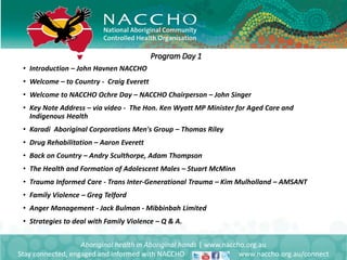 • Introduction – John Havnen NACCHO
• Welcome – to Country - Craig Everett
• Welcome to NACCHO Ochre Day – NACCHO Chairperson – John Singer
• Key Note Address – via video - The Hon. Ken Wyatt MP Minister for Aged Care and
Indigenous Health
• Karadi Aboriginal Corporations Men's Group – Thomas Riley
• Drug Rehabilitation – Aaron Everett
• Back on Country – Andry Sculthorpe, Adam Thompson
• The Health and Formation of Adolescent Males – Stuart McMinn
• Trauma Informed Care - Trans Inter-Generational Trauma – Kim Mulholland – AMSANT
• Family Violence – Greg Telford
• Anger Management - Jack Bulman - Mibbinbah Limited
• Strategies to deal with Family Violence – Q & A.
Aboriginal health in Aboriginal hands | www.naccho.org.au
Stay connected, engaged and informed with NACCHO www.naccho.org.au/connect
Program Day 1
 