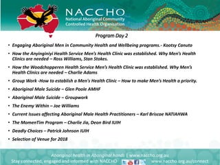 • Engaging Aboriginal Men in Community Health and Wellbeing programs.- Kootsy Canuto
• How the Anyinginiyi Health Service Men’s Health Clinic was established. Why Men’s Health
Clinics are needed – Ross Williams, Stan Stokes.
• How the Woodchopperen Health Service Men’s Health Clinic was established. Why Men’s
Health Clinics are needed – Charlie Adams
• Group Work -How to establish a Men's Health Clinic – How to make Men’s Health a priority.
• Aboriginal Male Suicide – Glen Poole AMHF
• Aboriginal Male Suicide – Groupwork
• The Enemy Within – Joe Williams
• Current Issues affecting Aboriginal Male Health Practitioners – Karl Briscoe NATIAHWA
• The MomenTim Program – Charlie Jia, Deon Bird IUIH
• Deadly Choices – Patrick Johnson IUIH
• Selection of Venue for 2018
Aboriginal health in Aboriginal hands | www.naccho.org.au
Stay connected, engaged and informed with NACCHO www.naccho.org.au/connect
Program Day 2
 