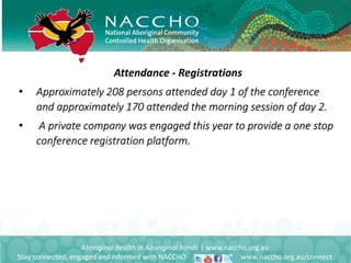 Aboriginal health in Aboriginal hands | www.naccho.org.au
Stay connected, engaged and informed with NACCHO www.naccho.org.au/connect
Attendance - Registrations
• Approximately 208 persons attended day 1 of the conference
and approximately 170 attended the morning session of day 2.
• A private company was engaged this year to provide a one stop
conference registration platform.
 