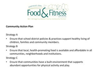 Community Action Plan
Strategy A
• Ensure that school district policies & practices support healthy living of
children, families and community members.
Strategy B
• Ensure that local, health-promoting food is available and affordable in all
communities, neighborhoods and institutions.
Strategy C
• Ensure that communities have a built environment that supports
abundant opportunities for physical activity and play.
 