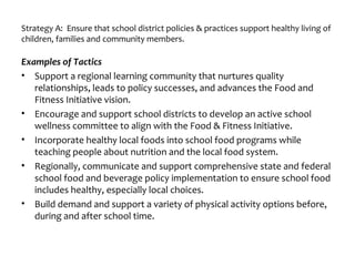 Strategy A: Ensure that school district policies & practices support healthy living of
children, families and community members.
Examples of Tactics
• Support a regional learning community that nurtures quality
relationships, leads to policy successes, and advances the Food and
Fitness Initiative vision.
• Encourage and support school districts to develop an active school
wellness committee to align with the Food & Fitness Initiative.
• Incorporate healthy local foods into school food programs while
teaching people about nutrition and the local food system.
• Regionally, communicate and support comprehensive state and federal
school food and beverage policy implementation to ensure school food
includes healthy, especially local choices.
• Build demand and support a variety of physical activity options before,
during and after school time.
 