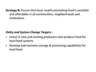Strategy B: Ensure that local, health-promoting food is available
and affordable in all communities, neighborhoods and
institutions.
Policy and System Change Targets :
• Invest in new and existing producers who produce food for
local food systems
• Develop and maintain storage & processing capabilities for
local food
 