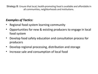Strategy B: Ensure that local, health-promoting food is available and affordable in
all communities, neighborhoods and institutions.
Examples of Tactics:
• Regional food system learning community
• Opportunities for new & existing producers to engage in local
food system
• Develop food safety education and consultation process for
producers
• Develop regional processing, distribution and storage
• Increase sale and consumption of local food
 