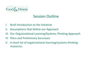 Session Outline
I. Brief introduction to the Initiative
II. Assumptions that Define our Approach
III. Our Organizational Learning/Systems Thinking Approach
IV. Plans and Preliminary Successes
V. A short list of organizational learning/systems thinking
resources
 