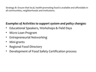 Strategy B: Ensure that local, health-promoting food is available and affordable in
all communities, neighborhoods and institutions.
Examples of Activities to support system and policy changes:
• Educational Speakers, Workshops & Field Days
• Micro Loan Program
• Entrepreneurial Networking
• Mini-grants
• Regional Food Directory
• Development of Food Safety Certification process
 