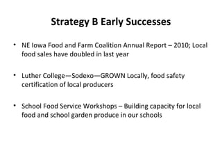 Strategy B Early Successes
• NE Iowa Food and Farm Coalition Annual Report – 2010; Local
food sales have doubled in last year
• Luther College—Sodexo—GROWN Locally, food safety
certification of local producers
• School Food Service Workshops – Building capacity for local
food and school garden produce in our schools
 