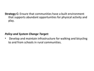 Strategy C: Ensure that communities have a built environment
that supports abundant opportunities for physical activity and
play.
Policy and System Change Target:
• Develop and maintain infrastructure for walking and bicycling
to and from schools in rural communities.
 