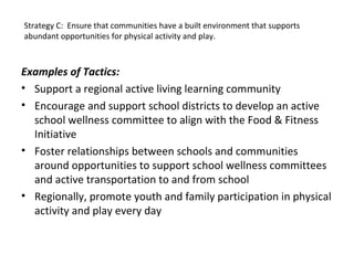 Examples of Tactics:
• Support a regional active living learning community
• Encourage and support school districts to develop an active
school wellness committee to align with the Food & Fitness
Initiative
• Foster relationships between schools and communities
around opportunities to support school wellness committees
and active transportation to and from school
• Regionally, promote youth and family participation in physical
activity and play every day
Strategy C: Ensure that communities have a built environment that supports
abundant opportunities for physical activity and play.
 