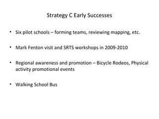Strategy C Early Successes
• Six pilot schools – forming teams, reviewing mapping, etc.
• Mark Fenton visit and SRTS workshops in 2009-2010
• Regional awareness and promotion – Bicycle Rodeos, Physical
activity promotional events
• Walking School Bus
 