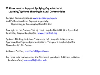 V. Resources to Support Applying Organizational
Learning/Systems Thinking in Rural Communities
Pegasus Communications: www.pegasuscom.com
and Publications from Pegasus, especially:
Organizing for Learning by Daniel H. Kim
Foresight as the Central Ethic of Leadership by Daniel H. Kim, Greenleaf
Center for Servant Leadership, www.greanleaf.org
Systems Thinking in Action Conference held annually in November.
Sponsored by Pegasus Communications. This year it is scheduled for
November 8-10 in Boston.
Kathleen Zurcher, kzurcher33@gmail.com
For more information about the Northeast Iowa Food & Fitness Initiative:
Ann Mansfield, mansan01@luther.edu
 