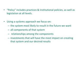• “Policy” includes practices & institutional policies, as well as
legislation at all levels.
• Using a systems approach we focus on:
– the system most likely to result in the future we want
– all components of that system
– relationships among the components
– investments that will have the most impact on creating
that system and our desired results
 