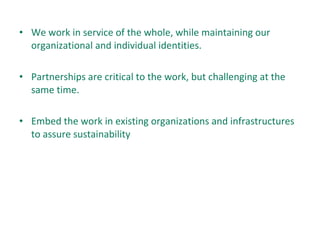 • We work in service of the whole, while maintaining our
organizational and individual identities.
• Partnerships are critical to the work, but challenging at the
same time.
• Embed the work in existing organizations and infrastructures
to assure sustainability
 