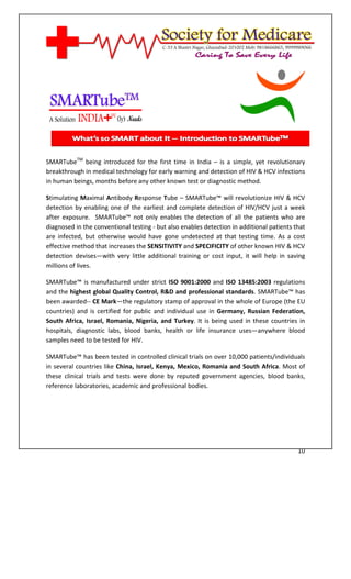 [Type text]




SMARTubeTM being introduced for the first time in India – is a simple, yet revolutionary
breakthrough in medical technology for early warning and detection of HIV & HCV infections
in human beings, months before any other known test or diagnostic method.

Stimulating Maximal Antibody Response Tube – SMARTube™ will revolutionize HIV & HCV
detection by enabling one of the earliest and complete detection of HIV/HCV just a week
after exposure. SMARTube™ not only enables the detection of all the patients who are
diagnosed in the conventional testing - but also enables detection in additional patients that
are infected, but otherwise would have gone undetected at that testing time. As a cost
effective method that increases the SENSITIVITY and SPECIFICITY of other known HIV & HCV
detection devises—with very little additional training or cost input, it will help in saving
millions of lives.

SMARTube™ is manufactured under strict ISO 9001:2000 and ISO 13485:2003 regulations
and the highest global Quality Control, R&D and professional standards. SMARTube™ has
been awarded-- CE Mark—the regulatory stamp of approval in the whole of Europe (the EU
countries) and is certified for public and individual use in Germany, Russian Federation,
South Africa, Israel, Romania, Nigeria, and Turkey. It is being used in these countries in
hospitals, diagnostic labs, blood banks, health or life insurance uses—anywhere blood
samples need to be tested for HIV.

SMARTube™ has been tested in controlled clinical trials on over 10,000 patients/individuals
in several countries like China, Israel, Kenya, Mexico, Romania and South Africa. Most of
these clinical trials and tests were done by reputed government agencies, blood banks,
reference laboratories, academic and professional bodies.




                                                                                           10
 