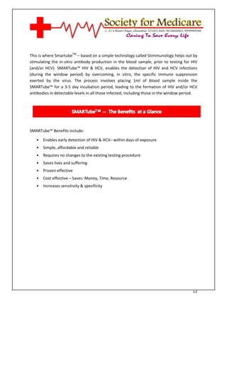 [Type text]




This is where SmartubeTM – based on a simple technology called Stimmunology helps out by
stimulating the in-vitro antibody production in the blood sample, prior to testing for HIV
(and/or HCV). SMARTube™ HIV & HCV, enables the detection of HIV and HCV infections
(during the window period) by overcoming, in vitro, the specific immune suppression
exerted by the virus. The process involves placing 1ml of blood sample inside the
SMARTube™ for a 3-5 day incubation period, leading to the formation of HIV and/or HCV
antibodies in detectable levels in all those infected, including those in the window period.




SMARTube™ Benefits include:

   •   Enables early detection of HIV & HCV– within days of exposure
   •   Simple, affordable and reliable
   •   Requires no changes to the existing testing procedure
   •   Saves lives and suffering
   •   Proven effective
   •   Cost effective – Saves: Money, Time, Resource
   •   Increases sensitivity & specificity




                                                                                         12
 