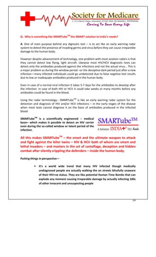 [Type text]




Q . Why is something like SMARTubeTM the SMART solution to India’s needs?

A. One of main purpose behind any dignostic test – is to act like an early warning radar
system to detect the presence of invading germs and virus before they can cause irrepareble
damage to the human body.

However despite advancement of technology, one problem with most aviation radars is that
they cannot detect low flying, light aircraft. Likewise most HIV/HCV diagnostic tests can
detect only the antibodies produced against the infections and not the actual virus… This is
a major problem as during the window period –or the deceptive dark period just after a new
infection—many infected individuals could go undetected due to false negetive test results
due to low or inadequqte antibodies produced in the human body.

Even in case of a normal viral infection it takes 5-7 days for the antibodies to develop after
the infection. In case of both HIV or HCV it could take weeks or many months before any
antibodies could be found in the blood.

Using the radar terminology-- SMARTubeTM is like an early warning radar system for the
detection and diagnosis of HIV and/or HCV infections – in the early stages of the disease
when most tests cannot diagnose it on the basis of antibodies produced in the infected
blood.

SMARTubeTM is a scientifically engineered -- medical
boon– which makes it possible to detect an HIV carrier
even during the so-called window or latent period of the
infection.

All this makes SMARTubeTM – the smart and the ultimate weapon to attack
and fight against the killer twins – HIV & HCV both of whom are smart and
lethal invaders – and masters in the art of camoflage, deception and hidden
combat after silently crippling the defenders – inside the human body.

Putting things in perspective—

              •   It’s a world wide trend that many HIV infected though medically
                  undiagnosed people are actually walking the on streets blissfully unaware
                  of their HIV+ve status. They are like potential Human Time Bombs that can
                  explode any moment causing irreparable damage by actually infecting 100s
                  of other innocent and unsuspecting people




                                                                                           14
 