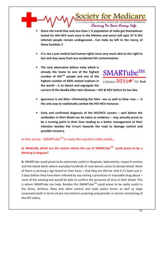 [Type text]




              •   Given the trend that only less than 1 % population of India get themseleves
                  tested for HIV-HCV even once in the lifetime and worst still upto 27 % HIV
                  infected people remain undiagnosed… Can India be left to the mercy of
                  these Zombies !!

              •   It is not a just medical but human rights issue very much akin to the right to
                  live and stay away from any accidental HIV contamination

              •   The only alternative before India which is
                  already the home to one of the highest
                  number of HIV+ve people and one of the
                  highest number of AIDS related orphans in
                  the world – is to detect and segregate the
                  carriers of the deadly killer twin diseases – HIV & HCV before its too late.

              •   Ignorance is not bliss—Eliminating the false –ves as well as false +ves -- is
                  the only way to realistically combat the HIV-HCV menance

              •   Early and confirmed diagnosis of the HIV/HCV careers – well before the
                  antibodies in their blood can be taken as evidence – may actually prove to
                  be a turning point in their lives leading to a better management of their
                  infection besides the U-turn towards the road to damage control and
                  possible recovery.

In this sense-- SMARTubeTM is +vely the solution India needs…

Q. Medically which are the sectors where the use of SMARTubeTM could prove to be a
blessing in disguise?

A. SMARTube could prove to be extremely useful in Hospitals, laboratories, research centres
and the blood banks where everyday hundreds of new donors come to donate blood. None
of them is carrying a sign board on their faces – that they are HIV+ve. And if it's been just 2-
3 days before they have been infected by say visiting a prostitute or injectable drug abuse –
none of the existing test would be able to confirm the presence of virus in their blood. This
is where SMARTube can help. Besides this SMARTubeTM could prove to be really useful in
the Army, Airforce, Navy and other central and state police forces as well as large
corporates both in terms of pre-recruitment screening and periodic in-service monitoring of
the HIV status.


                                                                                                 15
 
