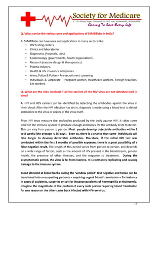 [Type text]




Q. What can be the various uses and applications of SMARTube in India?

A. SMARTube can have uses and applications in many sectors like:
    • HIV testing centers
    • Clinics and laboratories
    • Diagnostics (hospitals, labs)
    • Epidemiology (governments, health organizations)
    • Research (vaccine design & therapeutics).
    • Plasma industry.
    • Health & Life insurance companies.
    • Army, Police & Police – Pre-recruitment screening
    • Individuals & Corporate -- Pregnant women, Healthcare workers, Foreign travelers,
      Sex workers

Q. What are the risks involved if all the carriers of the HIV virus are not detected well in
time?

A. HIV and HCV carriers can be identified by detecting the antibodies against the virus in
their blood. After the HIV infection has set in, diagnosis is made using a blood test to detect
antibodies to the virus or copies of the virus itself.

Most HIV tests measure the antibodies produced by the body against HIV. It takes some
time for the immune system to produce enough antibodies for the antibody tests to detect.
This can vary from person to person. Most people develop detectable antibodies within 2
to 8 weeks (the average is 25 days). Even so, there is a chance that some individuals will
take longer to develop detectable antibodies. Therefore, if the initial HIV test was
conducted within the first 3 months of possible exposure, there is a great possibility of a
false-negative result. The length of this period varies from person to person, and depends
on a wide range of factors, such as the amount of HIV present in the bloodstream, general
health, the presence of other illnesses, and the response to treatment. During the
asymptomatic period, the virus is far from inactive. It is constantly replicating and causing
damage to the immune system.

Blood donated at blood banks during the ‘window period’ test negative and hence can be
transfused into unsuspecting patients – requiring urgent blood tranmission – for instance
in cases of accidents, surgeries or say for instance pateients of heomophilia or thalesemia.
Imagime the magnitiude of the problem if every such person requiring blood transfusion
for one reason or the other came back infected with HIV+ve virus.



                                                                                            16
 
