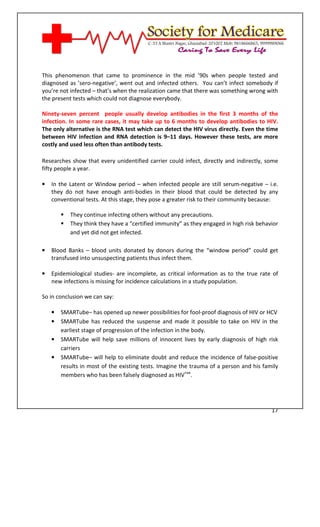 [Type text]




This phenomenon that came to prominence in the mid ’90s when people tested and
diagnosed as ’sero-negative’, went out and infected others. You can’t infect somebody if
you’re not infected – that’s when the realization came that there was something wrong with
the present tests which could not diagnose everybody.

Ninety-seven percent people usually develop antibodies in the first 3 months of the
infection. In some rare cases, it may take up to 6 months to develop antibodies to HIV.
The only alternative is the RNA test which can detect the HIV virus directly. Even the time
between HIV infection and RNA detection is 9–11 days. However these tests, are more
costly and used less often than antibody tests.

Researches show that every unidentified carrier could infect, directly and indirectly, some
fifty people a year.

•   In the Latent or Window period – when infected people are still serum-negative – i.e.
    they do not have enough anti-bodies in their blood that could be detected by any
    conventional tests. At this stage, they pose a greater risk to their community because:

              They continue infecting others without any precautions.
              They think they have a “certified immunity” as they engaged in high risk behavior
              and yet did not get infected.

•   Blood Banks – blood units donated by donors during the “window period” could get
    transfused into unsuspecting patients thus infect them.

•   Epidemiological studies- are incomplete, as critical information as to the true rate of
    new infections is missing for incidence calculations in a study population.

So in conclusion we can say:

    •   SMARTube– has opened up newer possibilities for fool-proof diagnosis of HIV or HCV
    •   SMARTube has reduced the suspense and made it possible to take on HIV in the
        earliest stage of progression of the infection in the body.
    •   SMARTube will help save millions of innocent lives by early diagnosis of high risk
        carriers
    •   SMARTube– will help to eliminate doubt and reduce the incidence of false-positive
        results in most of the existing tests. Imagine the trauma of a person and his family
        members who has been falsely diagnosed as HIV+ve.




                                                                                            17
 