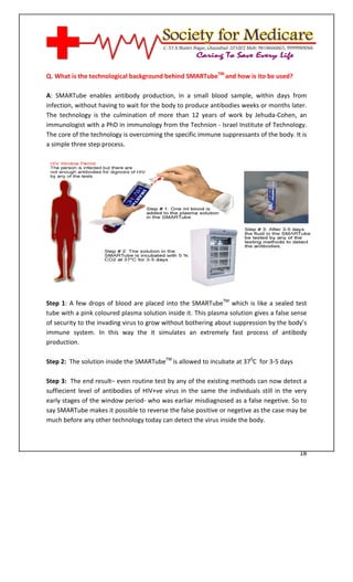 [Type text]




Q. What is the technological background behind SMARTubeTM and how is ito be used?

A: SMARTube enables antibody production, in a small blood sample, within days from
infection, without having to wait for the body to produce antibodies weeks or months later.
The technology is the culmination of more than 12 years of work by Jehuda-Cohen, an
immunologist with a PhD in immunology from the Technion - Israel Institute of Technology.
The core of the technology is overcoming the specific immune suppressants of the body. It is
a simple three step process.




Step 1: A few drops of blood are placed into the SMARTubeTM which is like a sealed test
tube with a pink coloured plasma solution inside it. This plasma solution gives a false sense
of security to the invading virus to grow without bothering about suppression by the body’s
immune system. In this way the it simulates an extremely fast process of antibody
production.

Step 2: The solution inside the SMARTubeTM is allowed to incubate at 370C for 3-5 days

Step 3: The end result– even routine test by any of the existing methods can now detect a
suffiecient level of antibodies of HIV+ve virus in the same the individuals still in the very
early stages of the window period- who was earliar misdiagnosed as a false negetive. So to
say SMARTube makes it possible to reverse the false positive or negetive as the case may be
much before any other technology today can detect the virus inside the body.



                                                                                          18
 