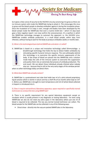 [Type text]




So it gives a false sense of security to the HIV/HCV virus by convincing it to grow as there are
no immune system cells inside the SMARTube trying to attack it. This encourages the virus
to grow and the blood sample to develop antibodies against it during the incubation phase.
Once the incubation of 3-5 days is over, enough anti-bodies have been developed by the
blood sample inside the SMARTube that even a routine ELISA test – which 3-5 days back
gave a false negative report—can now confirm the seroconversion. It's a warfare in which
the SMARTube technology manages to outsmart the opponent i.e. the HIV/HCV virus.
SMARTube enables antibody production, in a small blood sample, within days from
infection, without having to wait for the body to produce antibodies weeks or months later.

Q. What is the technological basis behind SMARTube and what is it called?

A. SMARTube is based on a unique and innovative technology called Stimmunology-- a
             breakthrough technology that holds the key to detect hidden antibodies by
              stimulating specific humeral immune response. The core philosophy behind
              this technology is to overcome the specific immune suppressants of the
              body. A few drops of blood are placed into the SMARTube and a solution
              inside helps the cells of the immune system to overcome the suppression
              and pushes them into an extremely fast process of antibody production. The
              end result– We can detect those individuals already infected when nobody
              else can - because they’re still at the very early stages of the window period-
when no other technology today can detect them.

Q. What does SMARTube actually contain?

A. SMARTube is a pretreatment test tube that holds two ml of a pink colored proprietary
liquid solution which is sterile in nature and has a shelf life of six months when kept at 2-8o
C. Before use, SMARTube is brought to room temperature and 1ml of whole blood collected
in heparin is introduced into it.

Q. Does it require extraordinary laboratory apparatus; space required or specifically trained
technicians to conduct the test using SMARTube?

A. There is no specific requirement for any special laboratory equipment except an
incubator which is usually present in any diagnostic or testing laboratory. For tests using
SMARTube we also do not need any extra space in the laboratory where just one ml of
blood is required to be collected. This too any normal trained technician can collect. The
blood sample for the SMARTube can be collected in any of the following ways:
   •   Direct draw – directly into the vacuum packed SMARTubes in the laboratory




                                                                                             22
 