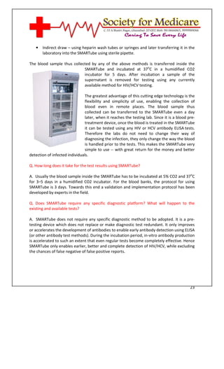 [Type text]




   •   Indirect draw – using heparin wash tubes or syringes and later transferring it in the
       laboratory into the SMARTube using sterile pipette.

The blood sample thus collected by any of the above methods is transferred inside the
                            SMARTube and incubated at 37oC in a humidified CO2
                            incubator for 5 days. After incubation a sample of the
                            supernatant is removed for testing using any currently
                            available method for HIV/HCV testing.

                                The greatest advantage of this cutting edge technology is the
                                flexibility and simplicity of use, enabling the collection of
                                blood even in remote places. The blood sample thus
                                collected can be transferred to the SMARTube even a day
                                later, when it reaches the testing lab. Since it is a blood pre-
                                treatment device, once the blood is treated in the SMARTube
                                it can be tested using any HIV or HCV antibody ELISA tests.
                                Therefore the labs do not need to change their way of
                                diagnosing the infection, they only change the way the blood
                                is handled prior to the tests. This makes the SMARTube very
                                simple to use -- with great return for the money and better
detection of infected individuals.

Q. How long does it take for the test results using SMARTube?

A. Usually the blood sample inside the SMARTube has to be incubated at 5% CO2 and 37oC
for 3–5 days in a humidified CO2 incubator. For the blood banks, the protocol for using
SMARTube is 3 days. Towards this end a validation and implementation protocol has been
developed by experts in the field.

Q. Does SMARTube require any specific diagnostic platform? What will happen to the
existing and available tests?

A. SMARTube does not require any specific diagnostic method to be adopted. It is a pre-
testing device which does not replace or make diagnostic test redundant. It only improves
or accelerates the development of antibodies to enable early antibody detection using ELISA
(or other antibody test methods). During the incubation period, in-vitro antibody production
is accelerated to such an extent that even regular tests become completely effective. Hence
SMARTube only enables earlier, better and complete detection of HIV/HCV, while excluding
the chances of false negative of false positive reports.




                                                                                             23
 