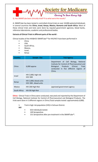 [Type text]




Q. Has SMARTube been clinically tried? If so what were the results?

A. SMARTube has been tested in controlled clinical trials on over 10,000 patients/individuals
in several countries like China, Israel, Kenya, Mexico, Romania and South Africa. Most of
these clinical trials and tests were done by reputed government agencies, blood banks,
reference laboratories, academic and professional bodies.

Extracts of Clinical Trials in different parts of the world :

Clinical studies of the HIV&HCV SMARTube™ for HIV/HCV have been performed in
         •      China
         •      USA.
         •      South Africa,
         •      Mexico,
         •      Israel,
         •      Kenya

 Country                    Sample Size                              Trial Agency

                                                     Department of Cell Biology, National
                                                     Institute for Control of Pharmaceutical and
 China              6,000 approx                     Biological     Products    (China).   Trials
                                                     conducted in five different regions of
                                                     China.
                    HIV 2,000, high risk
 Israel
                    HCV 300
                    HIV 2,000, blood units
 Kenya
                    HCV 300 , blood units
 Mexico             HIV 200 High Risk                approved government agency
 South Africa       HIV 90 High Risk

China: Clinical Trials in China were conducted, executed and reported by the Department of
Cell Biology, National Institute for Control of Pharmaceutical and Biological Products. The
trials were done in 5 different regions in China (Total samples tested: approximately 6,000).

          1.    Trial in high risk population (IVD) in Sichuan District:
          HIV
                •        653 individuals tested.
                •        149 Seropositive.
                •        151 Seropositive after pre-treatment in the SMARTube™.




                                                                                              25
 