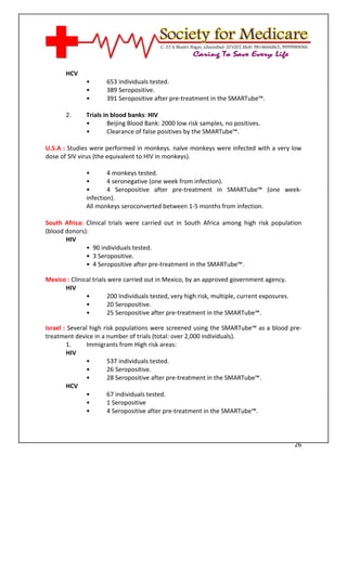 [Type text]




       HCV
               •       653 individuals tested.
               •       389 Seropositive.
               •       391 Seropositive after pre-treatment in the SMARTube™.

       2.      Trials in blood banks: HIV
               •        Beijing Blood Bank: 2000 low risk samples, no positives.
               •        Clearance of false positives by the SMARTube™.

U.S.A : Studies were performed in monkeys. naïve monkeys were infected with a very low
dose of SIV virus (the equivalent to HIV in monkeys).

               •       4 monkeys tested.
               •       4 seronegative (one week from infection).
               •       4 Seropositive after pre-treatment in SMARTube™ (one week-
               infection).
               All monkeys seroconverted between 1-5 months from infection.

South Africa: Clinical trials were carried out in South Africa among high risk population
(blood donors):
       HIV
              • 90 individuals tested.
              • 3 Seropositive.
              • 4 Seropositive after pre-treatment in the SMARTube™.

Mexico : Clinical trials were carried out in Mexico, by an approved government agency.
      HIV
               •        200 Individuals tested, very high risk, multiple, current exposures.
               •        20 Seropositive.
               •        25 Seropositive after pre-treatment in the SMARTube™.

Israel : Several high risk populations were screened using the SMARTube™ as a blood pre-
treatment device in a number of trials (total: over 2,000 individuals).
        1.     Immigrants from High risk areas:
        HIV
               •        537 individuals tested.
               •        26 Seropositive.
               •        28 Seropositive after pre-treatment in the SMARTube™.
        HCV
               •        67 individuals tested.
               •        1 Seropositive
               •        4 Seropositive after pre-treatment in the SMARTube™.



                                                                                               26
 
