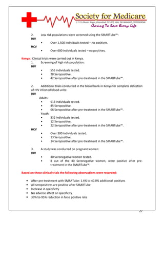 [Type text]




       2.     Low risk populations were screened using the SMARTube™:
       HIV
              •       Over 1,500 individuals tested – no positives.
       HCV
              •       Over 600 individuals tested – no positives.

Kenya : Clinical trials were carried out in Kenya.
       1.      Screening of high risk population:
       HIV
               •         555 individuals tested.
               •         28 Seropositive.
               •         42 Seropositive after pre-treatment in the SMARTube™.

       2.      Additional trials conducted in the blood bank in Kenya for complete detection
       of HIV infected blood units:
       HIV
             Adults:
               •      513 individuals tested.
               •      45 Seropositive.
               •      66 Seropositive after pre-treatment in the SMARTube™.
               Youth:
               •      332 individuals tested.
               •      12 Seropositive.
               •      22 Seropositive after pre-treatment in the SMARTube™.
       HCV
               •      Over 300 individuals tested.
               •      13 Seropositive.
               •      14 Seropositive after pre-treatment in the SMARTube™.

       3.     A study was conducted on pregnant women:
       HIV
              •       40 Seronegative women tested.
              •       8 out of the 40 Seronegative women, were positive after pre-
                      treatment in the SMARTube™.

Based on these clinical trials the following observations were recorded:

   •   After pre-treatment with SMARTube: 1.4% to 40.0% additional positives
   •   All seropositives are positive after SMARTube
   •   Increase in specificity
   •   No adverse affect on specificity
   •   30% to-95% reduction in false positive rate



                                                                                         27
 