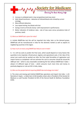 [Type text]




   •   Increase in antibody levels in low seropositives (and new ones)
   •   Safer blood transfusion – detection of infected blood units missed by current
       serology
   •   More efficient detection.
   •   Less repeat testing, less blood units lost
   •   Saving in terms of time & money– with improvement in performance.
   •   Better indication of incidence rates-- rate of new cases versus prevalence (rate of
       positives, total).

Q. What are SMARTube's plans for India?

A. Initially SMARTube test kits will be imported into India, later as the demand grows,
SMARTube will be manufactured in India for the domestic market as well as exports to
neighboring countries in the region.

Q. How much are tests using SMARTube likely to cost in India?

A. It is still too early to predict the final costs, which would depend on many factors like
quantities to be imported, infrastructure, logistics and operational costs. A fair idea of the
actual cost could only be worked out after the final codal formalities of registration and
import license as completed—still we estimate the cost to consumer should be around Rs
1000 per test – which is very reasonable considering the fact without SMARTube it takes –
atleast 2-3 different types of tests – which consume much more time and money to
positively diagnose or rule out HIV in India, today.

Q. Who are the people behind importing SMARTube technology into India?

A. The vision and moving spirit behind SMARTube operations and import into India – is Dr
Narendra.K. Gupta – a Indian born US & Canadian citizen who is President of the Society for
Medicare as well founder President & CEO of the Eternal Health & Wellness Foundation
(USA).




                                                                                           28
 