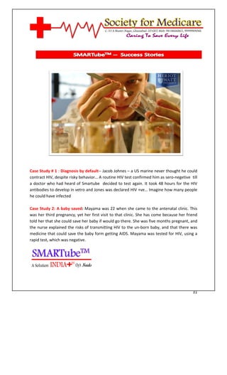 [Type text]




Case Study # 1 : Diagnosis by default-- Jacob Johnes – a US marine never thought he could
contract HIV, despite risky behavior… A routine HIV test confirmed him as sero-negetive till
a doctor who had heard of Smartube decided to test again. It took 48 hours for the HIV
antibodies to develop in vetro and Jones was declared HIV +ve… Imagine how many people
he could have infected

Case Study 2: A baby saved: Mayama was 22 when she came to the antenatal clinic. This
was her third pregnancy, yet her first visit to that clinic. She has come because her friend
told her that she could save her baby if would go there. She was five months pregnant, and
the nurse explained the risks of transmitting HIV to the un-born baby, and that there was
medicine that could save the baby form getting AIDS. Mayama was tested for HIV, using a
rapid test, which was negative.




                                                                                         31
 