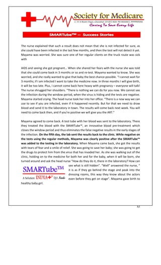 [Type text]




The nurse explained that such a result does not mean that she is not infected for sure, as
she could have been infected in the last few months, and then the test will not detect it yet.
Mayama was worried. She was sure one of her regular clients on the truck route was sick
with

AIDS and seeing she got pregnant… When she shared her fears with the nurse she was told
that she could come back in 3 months or so and re-test. Mayama wanted to know. She was
worried, and she really wanted to give that baby the best chance possible. “I cannot wait for
3 months; if I am infected I want to take the medicine now. In three months I will give birth,
it will be too late. Plus, I cannot come back here heavy with pregnancy – everyone will talk!
The nurse shrugged her shoulders. “There is nothing we can do for you now. We cannot see
the infection during the window period, when the virus is hiding and the tests are negative.
Mayama started crying. The head nurse took her into her office. “There is a new way we can
use to see if you are infected, even if it happened recently. But for that we need to draw
blood and send it to the laboratory in town. The results will come back next week. You will
need to come back then, and if you're positive we will give you the ART.”

Mayama agreed to come back. A test tube with her blood was sent to the laboratory. There
they treated the blood with the SMARTube™, an innovative blood pre-treatment which
closes the window period and thus eliminates the false negative results in the early stages of
the infection. On the fifth day, the lab sent the results back to the clinic. While negative on
the tests using the regular methods, Mayama was clearly positive after the SMARTube™
was added to the testing in the laboratory. When Mayama came back, she got the results
with tears of fear and a smile of relief. She was going to save her baby; she was going to get
the drugs to protect him from the virus that has invaded her. As she was walking out of the
clinic, holding on to the medicine for both her and for the baby, when it will be born, she
turned around and ask the head nurse “How do they do it, there in the laboratory? How can
                                       see what is still hidden”. “Well” answered the nurse, “
                                       it is as if they go behind the stage and peak into the
                                       dressing rooms, this way they know about the actors
                                       even before they get on stage”. Mayama gave birth to
healthy baby girl.




                                                                                            32
 