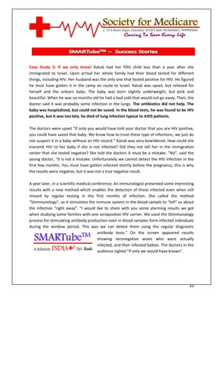 [Type text]




Case Study 3: If we only knew! Katub had her fifth child less than a year after she
immigrated to Israel. Upon arrival her whole family had their blood tested for different
things, including HIV. Her husband was the only one that tested positive for HIV. He figured
he must have gotten it in the camp on route to Israel. Katub was upset, but relieved for
herself and the unborn baby. The baby was born slightly underweight, but pink and
beautiful. When he was six months old he had a bad cold that would not go away. Then, the
doctor said it was probably some infection in the lungs. The antibiotics did not help. The
baby was hospitalized, but could not be saved. In the blood tests, he was found to be HIV
positive, but it was too late, he died of lung infection typical to AIDS patients.

The doctors were upset “If only you would have told your doctor that you are HIV positive,
you could have saved that baby. We know how to treat these type of infections, we just do
not suspect it in a baby without an HIV record.” Katub was very bewildered. How could she
transmit HIV to her baby if she is not infected? Did they not tell her in the immigration
center that she tested negative? She told the doctors it must be a mistake. “No”, said the
young doctor, “it is not a mistake. Unfortunately we cannot detect the HIV infection in the
first few months. You must have gotten infected shortly before the pregnancy, this is why
the results were negative, but it was not a true negative result.

A year later, in a scientific-medical conference, An immunologist presented some interesting
results with a new method which enables the detection of those infected even when still
missed by regular testing in the first months of infection. She called the method
“Stimmunology”, as it stimulates the immune system in the blood sample to “tell” us about
the infection “right away”. “I would like to share with you some alarming results we got
when studying some families with one seropositive HIV carrier. We used the Stimmunology
process for stimulating antibody production even in blood samples form infected individuals
during the window period. This was we can detect them using the regular diagnostic
                                         antibody tests.” On the screen appeared results
                                         showing seronegative wives who were actually
                                         infected, and their infected babies. The doctors in the
                                         audience sighed “If only we would have known”.




                                                                                             33
 