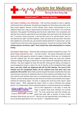 [Type text]




Case study 4: Building a new relationship -- Seth and Diane decided to move in together
and formalize their relationship. They both went together for HIV testing, and, to their relief,
both tested negative. Because of their lifestyle, Seth’s doctor recommended to do an
additional blood test using an experimental pre-treatment of the blood in the university
laboratory. They agreed. The following week the doctor called them in for consultation and
told then that using the experimental new technology; Seth was found to be infected with
HIV. “It must be a recent encounter, in the last half a year or so” said the doctor. “But it is
still experimental, right” said Seth hopefully… Diane was silent all the way home. They have
been together for some time now, she wanted to believe Seth that “it could not be”, yet she
insisted that for their future they should use precaution “Just for the next few months. The
window period is not forever, right?” Three months later, Seth tested positive in a routine
testing.

Case Study 5: Organ donor -- Sheila has been waiting for a kidney transplant for 2 years. The
phone finally rang with the news – “we have a donor”. The young motorcyclist was brain
dead and his family agreed to donate his organs. A battery of tests was run, including HIV
and HCV antibody tests. All came negative. Additional testing was using very sensitive
molecular biology techniques to detect the virus even before the antibody tests detect the
infection. They were negative for both HIV and HCV. Sheila got the kidney, and stayed on
immunosuppressive drugs to reduce the risk of rejection of the transplanted kidney. Less
than a year later, Sheila was diagnosed with HIV and HCV infection. The source of the
infection was the transplanted kidney. All the recipients from that donor were now
positive for HIV and HCV. When Sheila sued the hospital the doctors testified that they have
used all known measures for testing the donor for these infectious and deadly viruses. “But
even with the most sensitive tests, there is a window period in which we cannot detect the
infection, and this window period can take three to six months and sometimes even longer”
testified the laboratory expert. “So there is nothing that could have been done?” asked
Sheila’s lawyer. “Well, responded the expert “there is a way to eliminate that window
period. It is a simple system of pre-treating the blood in a way that expresses the antibodies
                                       prior to their appearance in the body. It works like
                                       magic; it exposes those early infections we currently
                                       miss.” “So if you would have used that method, you
                                       would have been able to prevent all those terrible
infections! Why did you not use it?!”. “We do, but only experimentally, and unlinked, as it
has not yet been approved for use in our country...” responded the expert.


                                                                                             34
 