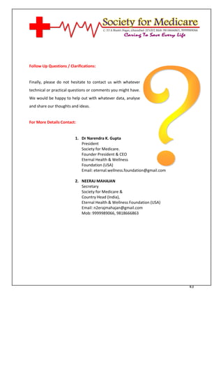 [Type text]




Follow Up Questions / Clarifications:


Finally, please do not hesitate to contact us with whatever
technical or practical questions or comments you might have.
We would be happy to help out with whatever data, analyse
and share our thoughts and ideas.


For More Details Contact:


                         1. Dr Narendra K. Gupta
                            President
                            Society for Medicare.
                            Founder President & CEO
                            Eternal Health & Wellness
                            Foundation (USA)
                            Email: eternal.wellness.foundation@gmail.com

                         2. NEERAJ MAHAJAN
                            Secretary
                            Society for Medicare &
                            Country Head (India),
                         3. Eternal Health & Wellness Foundation (USA)
                         4. Email: n2erajmahajan@gmail.com
                         5. Mob: 9999989066, 9818666863




                                                                           43
 